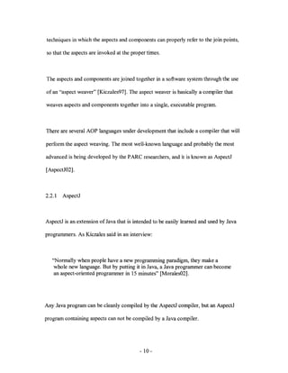 techniques in which the aspects and components can properly refer to the join points,

so that the aspects are invoked at the proper times.



The aspects and components are joined together in a software system through the use

of an "aspect weaver" [Kiczales97]. The aspect weaver is basically a compiler that

weaves aspects and components together into a single, executable program.



There are several AOP languages under development that include a compiler that will

perform the aspect weaving. The most well-known language and probably the most

advanced is being developed by the PARC researchers, and it is known as AspectJ

[AspectJ02].



2.2.1   AspectJ



AspectJ is an extension of Java that is intended to be easily learned and used by Java

programmers. As Kiczales said in an interview:



   "Normally when people have a new programming paradigm, they make a
    whole new language. But by putting it in Java, a Java programmer can become
    an aspect-oriented programmer in 15 minutes" [Morales02].




Any Java program can be cleanly compiled by the AspectJ compiler, but an AspectJ

program containing aspects can not be compiled by a Java compiler.




                                          - 10-
 