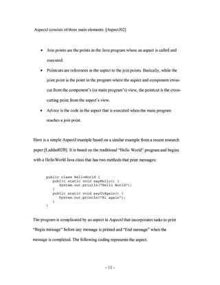 AspectJ consists of three main elements: [AspectJ02]



    •   Join points are the points in the Java program where an aspect is called and

        executed.

    •   Pointcuts are references in the aspect to the join points. Basically, while the

        joint point is the point in the program where the aspect and component cross-

        cut from the component's (or main program's) view, the pointcut is the cross-

        cutting point from the aspect's view.

    •   Advice is the code in the aspect that is executed when the main program

        reaches a join point.



Here is a simple AspectJ example based on a similar example from a recent research

paper [Laddad02B]. It is based on the traditional "Hello World" program and begins

with a Hello World Java class that has two methods that print messages:



        public class HelloWorld {
           public static void sayHello(}
              Systern.out.println("Hello World"};

           public static void sayltAgain(} {
              Systern.out.println("Hi again"};




The program is complicated by an aspect in AspectJ that incorporates tasks to print

"Begin message" before any message is printed and "End message" when the

message is completed. The following coding represents the aspect.




                                           - 11 -
 