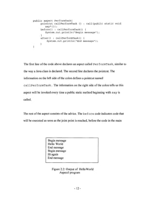 public aspect PerformTask{
               pointcut callPerformTask () : call(public static void
                  say* ());
               before() : callPerformTask() {
                  System.out.println("Begin message");
               }
               after() : callPerformTask() {
                   System.out.println("End message");




The ftrst line of the code above declares an aspect called PerformTask, similar to

the way a Java class is declared. The second line declares the pointcut. The

information on the left side of the colon deftnes a pointcut named

callPerformTask. The information on the right side of the colon tells us this

aspect will be invoked every time a public static method beginning with say is

called.



The rest of the aspect consists ofthe advice. The before code indicates code that

will be executed as soon as the joint point is reached, before the code in the main




                    Begin message
                    Hello World
                    End message
                    Begin message
                    Hi again
                    End message


                        Figure 2.2: Output of Hello World
                              AspectJ program




                                          - 12 -
 