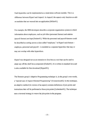 Each hyperslice can be implemented as a stand-alone software module. This is a

difference between HyperJ and AspectJ. In AspectJ, the aspects only function as add-

on modules that are weaved into an application [MillerOl].



For example, the IBM developers describe a corporate organization system in which

information about employees, such as job titles (personnel feature) and salaries

(payroll feature) are kept [OssherOl]. While the personnel and payroll features could

be described as cutting across a class called "employee," in HyperJ each feature-

employee, personnel and payroll- is modeled as a separate hyperslice that mayor

may not overlap with other hyperslices.



HyperJ was designed not as an extension to Java but as a tool that can be used to

adapt any off-the-shelf Java component [OssherOl]. It is written in standard Java and

is also available for free download [HyperJOl].



The Demeter group's Adaptive Programming technique is, in the group's own words,

a "special case of Aspect-Oriented Programming" [Connections02]. In this technique,

an adaptive method (its version of an aspect) contains definitions of join points and

instructions that will be performed at those join points [LieberherrO 1]. The technique

uses a traversal strategy to weave the join points in the program.




                                           - 15 -
 