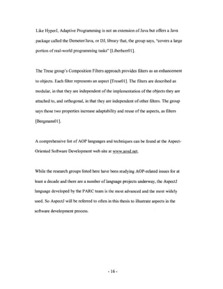 Like HyperJ, Adaptive Programming is not an extension of Java but offers a Java

package called the Demeter/Java, or DJ, library that, the group says, "covers a large

portion of real-world programming tasks" [LiberherrOl].



The Trese group's Composition Filters approach provides filters as an enhancement

to objects. Each filter represents an aspect [TreseOl]. The filters are described as

modular, in that they are independent of the implementation ofthe objects they are

attached to, and orthogonal, in that they are independent of other filters. The group

says those two properties increase adaptability and reuse of the aspects, as filters

[BergmansO 1].



A comprehensive list of AOP languages and techniques can be found at the Aspect-

Oriented Software Development web site at www.aosd.net.



While the research groups listed here have been studying AOP-related issues for at

least a decade and there are a number of language projects underway, the AspectJ

language developed by the P ARC team is the most advanced and the most widely

used. So AspectJ will be referred to often in this thesis to illustrate aspects in the

software development process.




                                            - 16 -
 