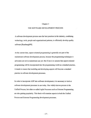 Chapter 3

                   THE SOFTWARE DEVELOPMENT PROCESS



A software development process uses the best practices in the industry, combining

technology, tools, people and organizational patterns, to efficiently develop quality

software [Rumbaugh99].



At the current time, aspect-oriented programming is generally not part ofthe

mainstream software development process, because the programming techniques it

advocates are not in mainstream use yet. But if one is to assume that aspect-oriented

programming will be incorporated into the programming world as a standard practice,

it stands to reason that modeling and developing aspects will become a standard

practice in software development processes.



In order to incorporate AOP into software development, it is necessary to look at

software development processes in use today. One widely-known process is the

Unified Process, but other so-called Agile Processes such as Extreme Programming

are also gaining popularity. This thesis will examine aspects in both the Unified

Process and Extreme Programming development processes.




                                          - 17 -
 