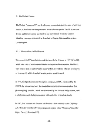 3.1 The Unified Process



The Unified Process, or UP, is a development process that describes a set of activities

needed to develop a user's requirements into a software system. The UP is use-case

driven, architecture-centric and iterative and incremental. It uses the Unified

Modeling Language (which will be described in Chapter 4) to model the system

[Rumbaugh99]




3.1.1 History of the Unified Process



The roots of the UP trace back to work fIrst unveiled at Ericsson in 1967 [Arlow02],

which used a set of interconnected blocks to diagram software systems. The blocks

were created from so-called ''traffic cases" (which evolved into what are now known

as ''use cases"), which described how the system would be used.



In 1976, the Specification and Description Language, or SDL, was issued by the

CCITT, the international body for standardization in the telecommunications field

[Rumbaugh99]. The SDL, which was influenced by the Ericsson design system, used

a set of components that communicated with each other by sending signals.



In 1987, Ivar Jacobson left Ericsson and founded a new company called Objectory

AB, which developed a software development process called "Objectory" (short for

Object Factory) [Rumbaugh99].




                                          - 18 -
 