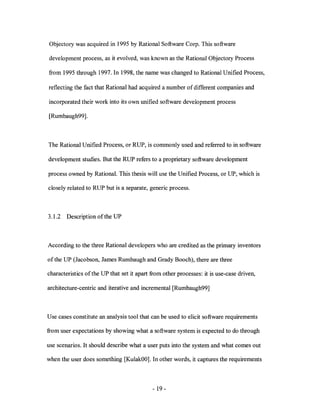 Objectory was acquired in 1995 by Rational Software Corp. This software

development process, as it evolved, was known as the Rational Objectory Process

from 1995 through 1997. In 1998, the name was changed to Rational Unified Process,

reflecting the fact that Rational had acquired a number of different companies and

incorporated their work into its own unified software development process

[Rumbaugh99] .



The Rational Unified Process, or RUP, is commonly used and referred to in software

development studies. But the RUP refers to a proprietary software development

process owned by Rational. This thesis will use the Unified Process, or UP, which is

closely related to RUP but is a separate, generic process.



3.1.2   Description of the UP



According to the three Rational developers who are credited as the primary inventors

of the UP (Jacobson, James Rumbaugh and Grady Booch), there are three

characteristics ofthe UP that set it apart from other processes: it is use-case driven,

architecture-centric and iterative and incremental [Rumbaugh99]



Use cases constitute an analysis tool that can be used to elicit software requirements

from user expectations by showing what a software system is expected to do through

use scenarios. It should describe what a user puts into the system and what comes out

when the user does something [KulakOO]. In other words, it captures the requirements



                                            - 19-
 