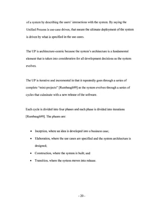 of a system by describing the users' interactions with the system. By saying the

Unified Process is use-case driven, that means the ultimate deployment ofthe system

is driven by what is specified in the use cases.



The UP is architecture-centric because the system's architecture is a fundamental

element that is taken into consideration for all development decisions as the system

evolves.



The UP is iterative and incremental in that it repeatedly goes through a series of

complete "mini-projects" [Rumbaugh99] as the system evolves through a series of

cycles that culminate with a new release of the software.



Each cycle is divided into four phases and each phase is divided into iterations

[Rumbaugh99]. The phases are:



   •   Inception, where an idea is developed into a business case;

   •   Elaboration, where the use cases are specified and the system architecture is

       designed;

   •   Construction, where the system is built; and

   •   Transition, where the system moves into release.




                                           - 20-
 