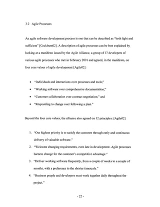 3.2 Agile Processes



An agile software development process is one that can be described as "both light and

sufficient" [Cockburn02]. A description of agile processes can be best explained by

looking at a manifesto issued by the Agile Alliance, a group of 17 developers of

various agile processes who met in February 2001 and agreed, in the manifesto, on

four core values of agile development [Agile02]:



    •   "Individuals and interactions over processes and tools;"

   •    "Working software over comprehensive documentation;"

   •    "Customer collaboration over contract negotiation;" and

   •    "Responding to change over following a plan."



Beyond the four core values, the alliance also agreed on 12 principles: [Agile02]



   1. "Our highest priority is to satisfy the customer through early and continuous

        delivery of valuable software."

   2. "Welcome changing requirements, even late in development. Agile processes

        harness change for the customer's competitive advantage."

   3. "Deliver working software frequently, from a couple of weeks to a couple of

        months, with a preference to the shorter timescale."

   4. "Business people and developers must work together daily throughout the

        project."



                                          - 22-
 