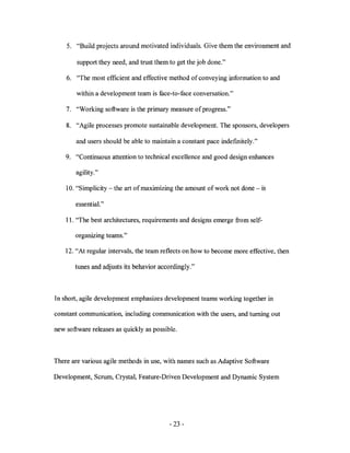 5. "Build projects around motivated individuals. Give them the environment and

        support they need, and trust them to get the job done."

    6. "The most efficient and effective method of conveying information to and

        within a development team is face-to-face conversation."

    7. "Working software is the primary measure of progress."

    8. "Agile processes promote sustainable development. The sponsors, developers

        and users should be able to maintain a constant pace indefmitely."

    9. "Continuous attention to technical excellence and good design enhances

        agility."

    10. "Simplicity - the art of maximizing the amount of work not done - is

       essential. "

    11. "The best architectures, requirements and designs emerge from self-

       organizing teams."

    12. "At regular intervals, the team reflects on how to become more effective, then

       tunes and adjusts its behavior accordingly."



In short, agile development emphasizes development teams working together in

constant communication, including communication with the users, and turning out

new software releases as quickly as possible.



There are various agile methods in use, with names such as Adaptive Software

Development, Scrum, Crystal, Feature-Driven Development and Dynamic System




                                          - 23 -
 