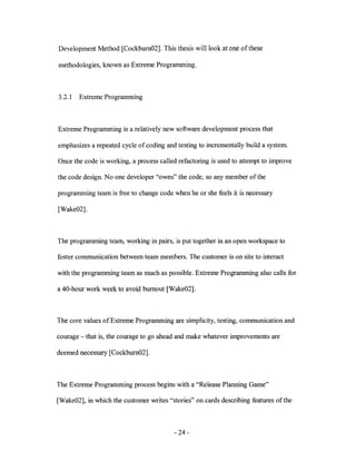 Development Method [Cockburn02]. This thesis will look at one of these

methodologies, known as Extreme Programming.



3.2.1   Extreme Programming



Extreme Programming is a relatively new software development process that

emphasizes a repeated cycle of coding and testing to incrementally build a system.

Once the code is working, a process called refactoring is used to attempt to improve

the code design. No one developer "owns" the code, so any member of the

programming team is free to change code when he or she feels it is necessary

[Wake02].



The programming team, working in pairs, is put together in an open workspace to

foster communication between team members. The customer is on site to interact

with the programming team as much as possible. Extreme Programming also calls for

a 40-hour work week to avoid burnout [Wake02].



The core values of Extreme Programming are simplicity, testing, communication and

courage - that is, the courage to go ahead and make whatever improvements are

deemed necessary [Cockburn02].



The Extreme Programming process begins with a "Release Planning Game"

[Wake02], in which the customer writes "stories" on cards describing features ofthe



                                         - 24-
 