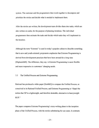 system. The customer and the programmers then work together to decompose and

prioritize the stories and decide what is needed to implement them.



After the stories are written, the development team divides them into tasks, which are

also written on cards, for the purpose of planning iterations. The individual

programmers then estimate the tasks and decide which tasks they will implement in

the iteration.



Although the term "Extreme" is used in today' s popular culture to describe something

that is new and youth-oriented, proponents emphasize that Extreme Programming is

derived from development practices that have been around for a long time

[HighsmithOO]. The difference, they say, is Extreme Programming is more flexible

and more responsive to customers' changing needs.



3.3    The Unified Process and Extreme Programming



Rational has produced a white paper [Smith02] to compare the Unified Process, as

conceived in its Rational Unified Process, and Extreme Programming to "dispel the

notion that XP is a lightweight, and therefore desirable, alternative to heavyweight

RUP."



The paper compares Extreme Programming's story-writing phase to the inception

phase of the Unified Process, with the stories substituting for use cases. It contrasts



                                            - 25 -
 