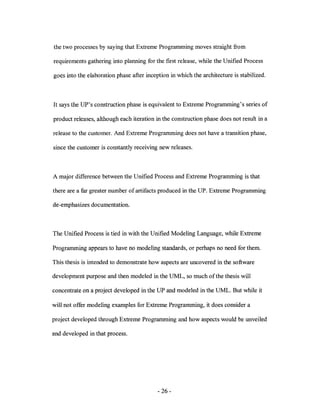 the two processes by saying that Extreme Programming moves straight from

requirements gathering into planning for the first release, while the Unified Process

goes into the elaboration phase after inception in which the architecture is stabilized.



It says the UP's construction phase is equivalent to Extreme Programming's series of

product releases, although each iteration in the construction phase does not result in a

release to the customer. And Extreme Programming does not have a transition phase,

since the customer is constantly receiving new releases.



A major difference between the Unified Process and Extreme Programming is that

there are a far greater number of artifacts produced in the UP. Extreme Programming

de-emphasizes documentation.



The Unified Process is tied in with the Unified Modeling Language, while Extreme

Programming appears to have no modeling standards, or perhaps no need for them.

This thesis is intended to demonstrate how aspects are uncovered in the software

development purpose and then modeled in the UML, so much of the thesis will

concentrate on a project developed in the UP and modeled in the UML. But while it

will not offer modeling examples for Extreme Programming, it does consider a

project developed through Extreme Programming and how aspects would be unveiled

and developed in that process.




                                           - 26-
 