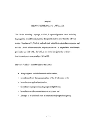 Chapter 4

                     THE UNIFIED MODELING LANGUAGE



The Unified Modeling Language, or UML, is a general-purpose visual modeling

language that is used to document the design and analysis activities of a software

system [Rumbaugh99]. While it is closely tied with object-oriented programming and

with the Unified Process and some people consider the UP the preferred development

process for use with UML, the UML is not tied to any particular software

development process or paradigm [Arlow02].



The word "Unified" is used to denote that UML:



   •   Brings together historical methods and notations;

   •   Is used seamlessly through each phase of the development cycle;

   •   Is used across application domains;

   •   Is used across programming languages and platforms;

   •   Is used across software development processes; and

   •   Attempts to be consistent with its internal concepts [Rumbaugh99].




                                          - 27-
 
