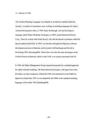 4.1 History ofUML



The Unified Modeling Language was adopted as an industry standard relatively

recently. A number of researchers were working on modeling languages for object-

oriented development when, in 1994, James Rumbaugh, who had developed a

language called Object Modeling Technique, or OMT, joined Rational Software

Corp., There he worked with Grady Booch, who had developed a technique called the

Booch method [Arlow02]. In 1995, Ivar Jacobson brought his Objectory software

development process to Rational, and he joined with Rumbaugh and Booch in

developing UML [Rumbaugh99]. These three were also the main developers of the

Unified Process at Rational, which is why UML is so closely associated with UP.



In 1996, the Object Management Group requested proposals for a standard approach

for object-oriented modeling. The three Rational developers, with input from other

developers at other companies, refmed the UML and submitted it to the OMG for

approval in September 1997. It was adopted by the OMG as the standard modeling

language in November 1997 [Rumbaugh99].




                                         - 28 -
 