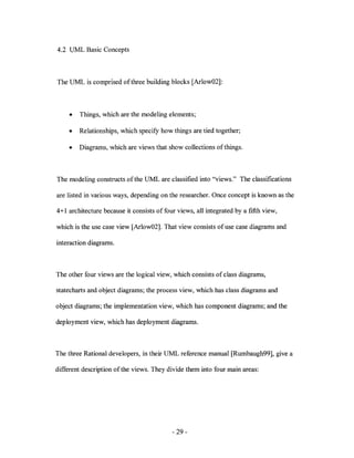 4.2 UML Basic Concepts



The UML is comprised of three building blocks [Arlow02]:



     •   Things, which are the modeling elements;

     •   Relationships, which specify how things are tied together;

     •   Diagrams, which are views that show collections of things.



The modeling constructs of the UML are classified into "views." The classifications

are listed in various ways, depending on the researcher. Once concept is known as the

4+ 1 architecture because it consists of four views, all integrated by a fifth view,

which is the use case view [Arlow02]. That view consists of use case diagrams and

interaction diagrams.



The other four views are the logical view, which consists of class diagrams,

statecharts and object diagrams; the process view, which has class diagrams and

object diagrams; the implementation view, which has component diagrams; and the

deployment view, which has deployment diagrams.



The three Rational developers, in their UML reference manual [Rumbaugh99], give a

different description of the views. They divide them into four main areas:




                                            - 29-
 