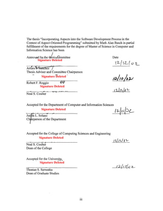 The thesis "Incorporating Aspects into the Software Development Process in the
Context of Aspect-Oriented Programming" submitted by Mark Alan Basch in partial
fulfillment of the requirements for the degree of Master of Science in Computer and
Information Science has been

Appro   d b the ¥eSiS mmittee                                     Date
        Signature Deleted

            c ez
Thesis Adviser and Committee Chairperson
          Signature Deleted

Robert F. Roggio
          Signature Deleted

Neal S. Coulter


Accepted for the Department of Computer and Information Sciences
           Signature Deleted
                                                                    1~/{( {'2>L


Accepted for the College of Computing Sciences and Engineering
         Signature Deleted
                                                                   nil'Ll ~ ~
Neal S. Coulter
Dean of the College


Accepted for the Unive~
          Signature Deleted
                                                                     /.).:1 1   r(c 2..-
Thomas S. Serwatka
Dean of Graduate Studies




                                        111
 