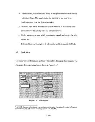 •    Structural area, which describes things in the system and their relationship

         with other things. This area includes the static view, use case view,

         implementation view and deployment view;

     •   Dynamic area, which describes the system behavior. It includes the state

         machine view, the activity view and interaction view;

     •   Model management area, which organizes the models and crosses the other

         views; and

     •   Extensibility area, which gives developers the ability to extend the UML.



4.2.1    Static View



The static view models classes and their relationships through a class diagram. The

classes are drawn as rectangles, as shown in Figure 4.1.          1




                      Figure 4.1: Class diagram


1 All UML diagrams in this chapter represent screen shots taken from a sample project in Together
Control Center, a CASE tool for modeling a system with the UML.



                                                 - 30-
 