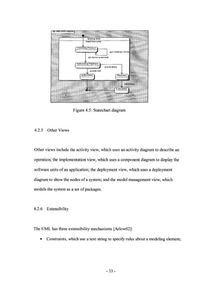 Figure 4.5: Statechart diagram



4.2.5   Other Views



Other views include the activity view, which uses an activity diagram to describe an

operation; the implementation view, which uses a component diagram to display the

software units of an application; the deployment view, which uses a deployment

diagram to show the nodes of a system; and the model management view, which

models the system as a set of packages.



4.2.6   Extensibility



The UML has three extensibility mechanisms [Arlow02]:

   •    Constraints, which use a text string to specify rules about a modeling element;




                                           - 33 -
 