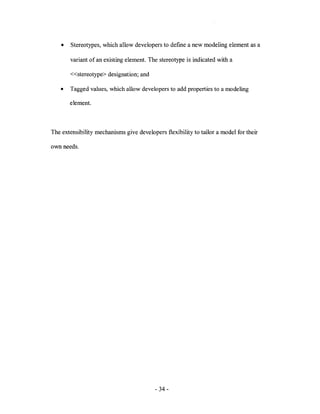 •   Stereotypes, which allow developers to defme a new modeling element as a

        variant of an existing element. The stereotype is indicated with a

        «stereotype> designation; and

   •    Tagged values, which allow developers to add properties to a modeling

        element.



The extensibility mechanisms give developers flexibility to tailor a model for their

own needs.




                                          - 34-
 