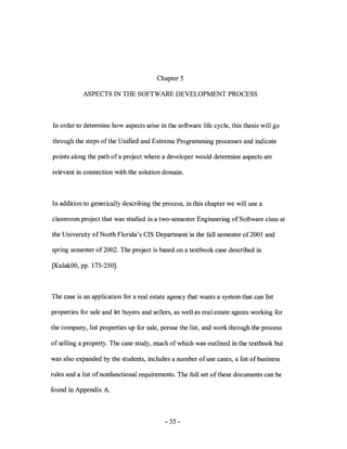 Chapter 5

            ASPECTS IN THE SOFTWARE DEVELOPMENT PROCESS



In order to determine how aspects arise in the software life cycle, this thesis will go

through the steps ofthe Unified and Extreme Programming processes and indicate

points along the path of a project where a developer would determine aspects are

relevant in connection with the solution domain.



In addition to generically describing the process, in this chapter we will use a

classroom project that was studied in a two-semester Engineering of Software class at

the University of North Florida's CIS Department in the fall semester of2001 and

spring semester of 2002. The project is based on a textbook case described in

[KulakOO, pp. 175-250].



The case is an application for a real estate agency that wants a system that can list

properties for sale and let buyers and sellers, as well as real estate agents working for

the company, list properties up for sale, peruse the list, and work through the process

of selling a property. The case study, much of which was outlined in the textbook but

was also expanded by the students, includes a number of use cases, a list of business

rules and a list of nonfunctional requirements. The full set of these documents can be

found in Appendix A.



                                           - 35 -
 