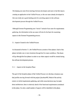 Developing use cases from meetings between developers and users is the first step in

creating an application in the Unified Process, so the use cases already developed in

this case study are a good starting point for unveiling aspects in the software

development process through the Unified Process.



Although Extreme Programming uses "stories" instead of use cases for requirements

gathering, the information in the use cases will also be the basis for examining

aspects in the Extreme Programming process.



5.1 Aspects Created in the Unified Process



As discussed in Section 3.1, the Unified Process consists of four phases. Each of the

phases includes one or more iterations through the five main workflows. This thesis

will go through the four phases in order to see where aspects would be created during

the software development process.



5.1.1   Aspects in the Inception Phase



The goal of the Inception phase of the Unified Process is to develop a business case

that justifies moving forward with the project [Jacobson99]. Much ofthe activity

centers on initial requirements gathering, and while some decisions may be made

about architecture, there is relatively detail of the functional requirements considered

in this phase. So only a small number of aspects will be identified in this phase.



                                           - 36 -
 