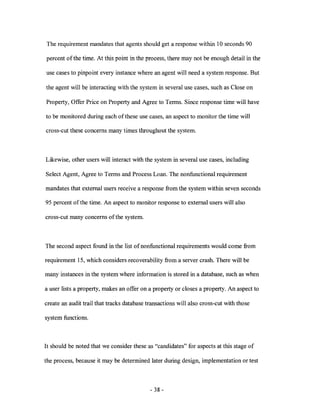 The requirement mandates that agents should get a response within 10 seconds 90

percent ofthe time. At this point in the process, there may not be enough detail in the

use cases to pinpoint every instance where an agent will need a system response. But

the agent will be interacting with the system in several use cases, such as Close on

Property, Offer Price on Property and Agree to Terms. Since response time will have

to be monitored during each of these use cases, an aspect to monitor the time will

cross-cut these concerns many times throughout the system.



Likewise, other users will interact with the system in several use cases, including

Select Agent, Agree to Terms and Process Loan. The nonfunctional requirement

mandates that external users receive a response from the system within seven seconds

95 percent ofthe time. An aspect to monitor response to external users will also

cross-cut many concerns of the system.



The second aspect found in the list of nonfunctional requirements would come from

requirement 15, which considers recoverability from a server crash. There will be

many instances in the system where information is stored in a database, such as when

a user lists a property, makes an offer on a property or closes a property. An aspect to

create an audit trail that tracks database transactions will also cross-cut with those

system functions.



It should be noted that we consider these as "candidates" for aspects at this stage of

the process, because it may be determined later during design, implementation or test



                                            - 38 -
 