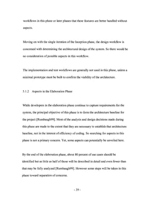 workflows in this phase or later phases that these features are better handled without

aspects.



Moving on with the single iteration of the Inception phase, the design workflow is

concerned with determining the architectural design of the system. So there would be

no consideration of possible aspects in this workflow.



The implementation and test workflows are generally not used in this phase, unless a

minimal prototype must be built to confIrm the viability of the architecture.



5.1.2   Aspects in the Elaboration Phase



While developers in the elaboration phase continue to capture requirements for the

system, the principal objective of this phase is to form the architecture baseline for

the project [Rumbaugh99]. Most of the analysis and design decisions made during

this phase are made to the extent that they are necessary to establish that architecture

baseline, not in the interest of effIciency of coding. So searching for aspects in this

phase is not a primary concern. Yet, some aspects can potentially be unveiled here.



By the end of the elaboration phase, about 80 percent of use cases should be

identifIed but as little as half of those will be described in detail and even fewer than

that may be fully analyzed [Rumbaugh99]. However some steps will be taken in this

phase toward separation of concerns.



                                            - 39 -
 