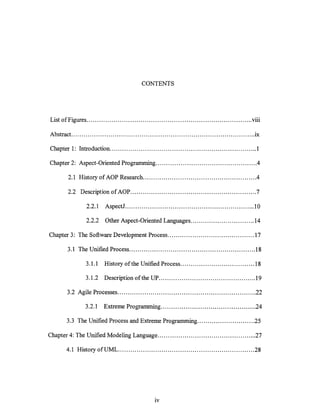 CONTENTS




L1St 0 fF'Igures ................................................................................ Vll1
 ·                                                                                                 ...

Abstract ........................................................................................ .ix

Chapter 1: Introduction ....................................................................... 1

Chapter 2: Aspect-Oriented Programming ................................................ .4

        2.1 History of AOP Research ...................................................... .4

        2.2 Description of AOP ............................................................. 7

                 2.2.1    AspectJ ............................................................... 10

                 2.2.2    Other Aspect-Oriented Languages ............................... 14

Chapter 3: The Software Development Process .......................................... 17

        3.1 The Unified Process ............................................................. 18

                 3.1.1    History of the Unified Process .................................... 18

                 3.1.2    Description of the UP ......................... " .................... 19

        3.2 Agile Processes ................................................................... 22

                 3.2.1    Extreme Programming .............................................. 24

        3.3 The Unified Process and Extreme Programming ............................ 25

Chapter 4: The Unified Modeling Language ................................................ 27

       4.1 History ofUML .................................................................. 28




                                                  IV
 