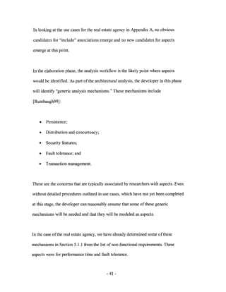 In looking at the use cases for the real estate agency in Appendix A, no obvious

candidates for "include" associations emerge and no new candidates for aspects

emerge at this point.



In the elaboration phase, the analysis workflow is the likely point where aspects

would be identified. As part of the architectural analysis, the developer in this phase

will identify "generic analysis mechanisms." These mechanisms include

[Rumbaugh99] :



    •   Persistence;

    •   Distribution and concurrency;

    •   Security features;

    •   Fault tolerance; and

    •   Transaction management.



These are the concerns that are typically associated by researchers with aspects. Even

without detailed procedures outlined in use cases, which have not yet been completed

at this stage, the developer can reasonably assume that some of these generic

mechanisms will be needed and that they will be modeled as aspects.



In the case of the real estate agency, we have already determined some ofthese

mechanisms in Section 5.1.1 from the list of non-functional requirements. These

aspects were for performance time and fault tolerance.



                                           - 41 -
 