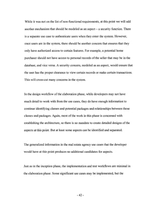 While it was not on the list of non-functional requirements, at this point we will add

another mechanism that should be modeled as an aspect - a security function. There

is a separate use case to authenticate users when they enter the system. However,

once users are in the system, there should be another concern that ensures that they

only have authorized access to certain features. For example, a potential home

purchaser should not have access to personal records of the seller that may be in the

database, and vice versa. A security concern, modeled as an aspect, would ensure that

the user has the proper clearance to view certain records or make certain transactions.

This will cross-cut many concerns in the system.



In the design workflow of the elaboration phase, while developers may not have

much detail to work with from the use cases, they do have enough information to

continue identifying classes and potential packages and relationships between those

classes and packages. Again, most ofthe work in this phase is concerned with

establishing the architecture, so there is no mandate to create detailed designs of the

aspects at this point. But at least some aspects can be identified and separated.



The generalized information in the real estate agency use cases that the developer

would have at this point produces no additional candidates for aspects.



Just as in the inception phase, the implementation and test workflows are minimal in

the elaboration phase. Some significant use cases may be implemented, but the




                                           - 42-
 