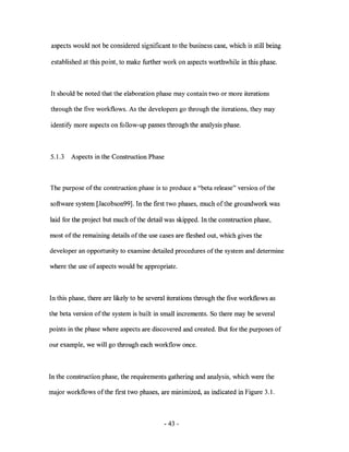 aspects would not be considered significant to the business case, which is still being

established at this point, to make further work on aspects worthwhile in this phase.



It should be noted that the elaboration phase may contain two or more iterations

through the five workflows. As the developers go through the iterations, they may

identify more aspects on follow-up passes through the analysis phase.



5.1.3   Aspects in the Construction Phase



The purpose of the construction phase is to produce a "beta release" version of the

software system [Jacobson99]. In the first two phases, much of the groundwork was

laid for the project but much of the detail was skipped. In the construction phase,

most of the remaining details of the use cases are fleshed out, which gives the

developer an opportunity to examine detailed procedures of the system and determine

where the use of aspects would be appropriate.



In this phase, there are likely to be several iterations through the five workflows as

the beta version of the system is built in small increments. So there may be several

points in the phase where aspects are discovered and created. But for the purposes of

our example, we will go through each workflow once.



In the construction phase, the requirements gathering and analysis, which were the

major workflows of the first two phases, are minimized, as indicated in Figure 3.1.



                                            - 43 -
 