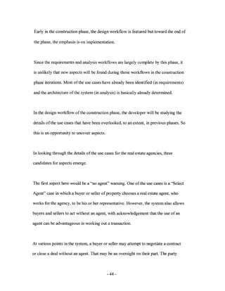 Early in the construction phase, the design workflow is featured but toward the end of

the phase, the emphasis is on implementation.



Since the requirements and analysis workflows are largely complete by this phase, it

is unlikely that new aspects will be found during those workflows in the construction

phase iterations. Most ofthe use cases have already been identified (in requirements)

and the architecture of the system (in analysis) is basically already determined.



In the design workflow of the construction phase, the developer will be studying the

details of the use cases that have been overlooked, to an extent, in previous phases. So

this is an opportunity to uncover aspects.



In looking through the details of the use cases for the real estate agencies, three

candidates for aspects emerge.



The fITst aspect here would be a "no agent" warning. One of the use cases is a "Select

Agent" case in which a buyer or seller of property chooses a real estate agent, who

works for the agency, to be his or her representative. However, the system also allows

buyers and sellers to act without an agent, with acknowledgement that the use of an

agent can be advantageous in working out a transaction.



At various points in the system, a buyer or seller may attempt to negotiate a contract

or close a deal without an agent. That may be an oversight on their part. The party



                                             - 44-
 