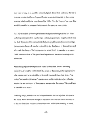 may want to bring in an agent for help at that point. The system could send the user a

warning message that he or she can still select an agent at this point. In fact, such a

warning is indicated in the procedures of the "Offer Price for Property" use case. That

would be modeled as an aspect that cross-cuts the system at many points.



As a buyer or seller goes through the transaction process through several use cases,

including making an offer, negotiating a contract, inspecting the property and closing

the deal, the details ofthe transaction (whether referred to as an offer or contract) go

through many changes. It may be worthwhile to log the changes by date and time and

who made the changes. The logging concern would ideally be modeled as an aspect

that is outside the flow of the system's main procedures but cross-cuts many of the

procedures.



Another logging concern regards user access to the system. From a marketing

perspective, it would be worthwhile to log access to the system, so the agency knows

what outside users have entered the system and where and when. And from a "big

brother" perspective, the agency's management might want to know how often the

agents, who are employees ofthe company, are accessing the system. This would also

be modeled as an aspect.



Following design, there will be much implementation and testing ofthe software in

this phase. As the developer attempts to implement and then test certain features, he

or she may fmd some concerns have been modeled inefficiently and may be better



                                           - 45 -
 