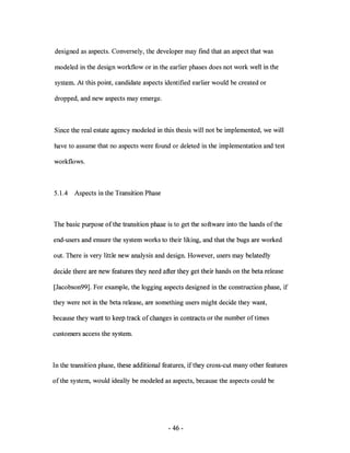 designed as aspects. Conversely, the developer may fmd that an aspect that was

modeled in the design workflow or in the earlier phases does not work well in the

system. At this point, candidate aspects identified earlier would be created or

dropped, and new aspects may emerge.



Since the real estate agency modeled in this thesis will not be implemented, we will

have to assume that no aspects were found or deleted in the implementation and test

workflows.



5.1.4   Aspects in the Transition Phase



The basic purpose of the transition phase is to get the software into the hands of the

end-users and ensure the system works to their liking, and that the bugs are worked

out. There is very little new analysis and design. However, users may belatedly

decide there are new features they need after they get their hands on the beta release

[Jacobson99]. For example, the logging aspects designed in the construction phase, if

they were not in the beta release, are something users might decide they want,

because they want to keep track of changes in contracts or the number of times

customers access the system.



In the transition phase, these additional features, if they cross-cut many other features

of the system, would ideally be modeled as aspects, because the aspects could be




                                            - 46-
 