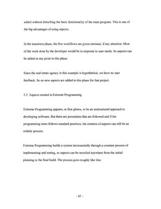 added without disturbing the basic functionality of the main program. This is one of

the big advantages of using aspects.



In the transition phase, the five workflows are given minimal, if any attention. Most

of the work done by the developer would be in response to user needs. So aspects can

be added at any point in this phase.



Since the real estate agency in this example is hypothetical, we have no user

feedback. So no new aspects are added in this phase for that project.



5.2 Aspects created in Extreme Programming



Extreme Programming appears, at first glance, to be an unstructured approach to

developing software. But there are procedures that are followed and if the

programming team follows standard practices, the creation of aspects can still be an

orderly process.



Extreme Programming builds a system incrementally through a constant process of

implementing and testing, so aspects can be unveiled anywhere from the initial

planning to the [mal build. The process goes roughly like this:




                                          - 47-
 