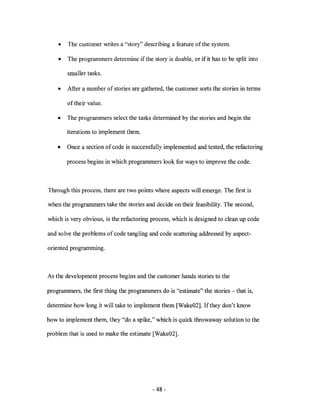 •   The customer writes a "story" describing a feature of the system.

    •   The programmers determine if the story is doable, or if it has to be split into

        smaller tasks.

    •   After a number of stories are gathered, the customer sorts the stories in terms

        of their value.

    •   The programmers select the tasks determined by the stories and begin the

        iterations to implement them.

    •   Once a section of code is successfully implemented and tested, the refactoring

        process begins in which programmers look for ways to improve the code.



Through this process, there are two points where aspects will emerge. The fIrst is

when the programmers take the stories and decide on their feasibility. The second,

which is very obvious, is the refactoring process, which is designed to clean up code

and solve the problems of code tangling and code scattering addressed by aspect-

oriented programming.



As the development process begins and the customer hands stories to the

programmers, the fIrst thing the programmers do is "estimate" the stories - that is,

determine how long it will take to implement them [Wake02]. Ifthey don't know

how to implement them, they "do a spike," which is quick throwaway solution to the

problem that is used to make the estimate [Wake02].




                                           - 48 -
 