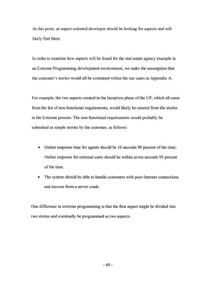 At this point, an aspect-oriented developer should be looking for aspects and will

likely find them.



In order to examine how aspects will be found for the real estate agency example in

an Extreme Programming development environment, we make the assumption that

the customer's stories would all be contained within the use cases in Appendix A.



For example, the two aspects created in the Inception phase of the UP, which all came

from the list of non-functional requirements, would likely be created from the stories

in the Extreme process. The non-functional requirements would probably be

submitted as simple stories by the customer, as follows:



   •   Online response time for agents should be 10 seconds 90 percent of the time;

       Online response for external users should be within seven seconds 95 percent

       of the time.

   •   The system should be able to handle customers with poor Internet connections

       and recover from a server crash.



One difference in extreme programming is that the first aspect might be divided into

two stories and eventually be programmed as two aspects.




                                          - 49-
 