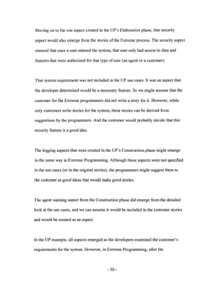 Moving on to the one aspect created in the UP's Elaboration phase, that security

aspect would also emerge from the stories of the Extreme process. The security aspect

ensured that once a user entered the system, that user only had access to data and

features that were authorized for that type of user (an agent or a customer).



That system requirement was not included in the UP use cases. It was an aspect that

the developer determined would be a necessary feature. So we might assume that the

customer for the Extreme programmers did not write a story for it. However, while

only customers write stories for the system, these stories can be derived from

suggestions by the programmers. And the customer would probably decide that this

security feature is a good idea.



The logging aspects that were created in the UP's Construction phase might emerge

in the same way in Extreme Programming. Although those aspects were not specified

in the use cases (or in the original stories), the programmers might suggest them to

the customer as good ideas that would make good stories.



The agent warning aspect from the Construction phase did emerge from the detailed

look at the use cases, and we can assume it would be included in the customer stories

and would be created as an aspect.



In the UP example, all aspects emerged as the developers examined the customer's

requirements for the system. However, in Extreme Programming, after the



                                          - 50-
 