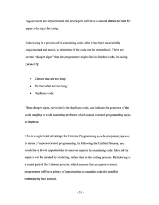 requirements are implemented, the developers will have a second chance to hunt for

 aspects during refactoring.



Refactoring is a process of re-examining code, after it has been successfully

implemented and tested, to determine if the code can be streamlined. There are

several "danger signs" that the programmer might find in finished code, including

[Wake02]:



    •   Classes that are too long;

    •   Methods that are too long;

    •   Duplicate code.



These danger signs, particularly the duplicate code, can indicate the presence of the

code tangling or code scattering problems which aspect-oriented programming seeks

to improve.



This is a significant advantage for Extreme Programming as a development process,

in terms of aspect-oriented programming. In following the Unified Process, you

would have fewer opportunities to uncover aspects by examining code. Most of the

aspects will be created by modeling, rather than in the coding process. Refactoring is

a major part of the Extreme process, which ensures that an aspect-oriented

programmer will have plenty of opportunities to examine code for possible

restructuring into aspects.



                                          - 51 -
 