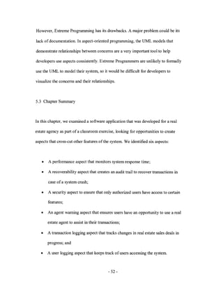 However, Extreme Programming has its drawbacks. A major problem could be its

lack of documentation. In aspect-oriented programming, the UML models that

demonstrate relationships between concerns are a very important tool to help

developers use aspects consistently. Extreme Programmers are unlikely to formally

use the UML to model their system, so it would be difficult for developers to

visualize the concerns and their relationships.



5.3 Chapter Summary



In this chapter, we examined a software application that was developed for a real

estate agency as part of a classroom exercise, looking for opportunities to create

aspects that cross-cut other features of the system. We identified six aspects:



   •   A performance aspect that monitors system response time;

   •   A recoverability aspect that creates an audit trail to recover transactions in

       case of a system crash;

   •   A security aspect to ensure that only authorized users have access to certain

       features;

   •   An agent warning aspect that ensures users have an opportunity to use a real

       estate agent to assist in their transactions;

   •   A transaction logging aspect that tracks changes in real estate sales deals in

       progress; and

   •   A user logging aspect that keeps track of users accessing the system.



                                            - 52 -
 