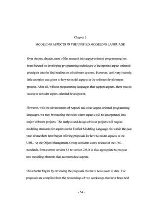 Chapter 6

       MODELING ASPECTS IN THE UNIFIED MODELING LANGUAGE



Over the past decade, most of the research into aspect-oriented programming has

been focused on developing programming techniques to incorporate aspect-oriented

principles into the fmal realization of software systems. However, until very recently,

little attention was given to how to model aspects in the software development

process. After all, without programming languages that support aspects, there was no

reason to consider aspect-oriented development.



However, with the advancement of AspectJ and other aspect-oriented programming

languages, we may be reaching the point where aspects will be incorporated into

major software projects. The analysis and design of those projects will require

modeling standards for aspects in the Unified Modeling Language. So within the past

year, researchers have begun offering proposals for how to model aspects in the

UML. As the Object Management Group considers a new release of the UML

standards, from current version 1.4 to version 2.0, it is also appropriate to propose

new modeling elements that accommodate aspects.



This chapter begins by reviewing the proposals that have been made to date. The

proposals are compiled from the proceedings of two workshops that have been held



                                           - 54-
 