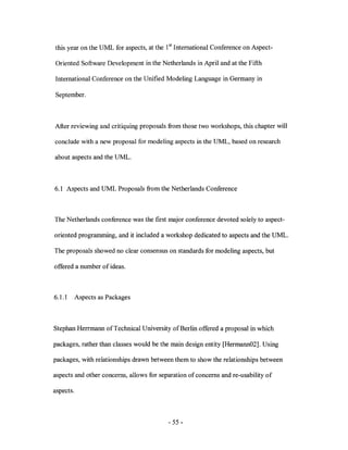 this year on the UML for aspects, at the 1st International Conference on Aspect-

Oriented Software Development in the Netherlands in April and at the Fifth

International Conference on the Unified Modeling Language in Germany in

September.



After reviewing and critiquing proposals from those two workshops, this chapter will

conclude with a new proposal for modeling aspects in the UML, based on research

about aspects and the UML.



6.1 Aspects and UML Proposals from the Netherlands Conference



The Netherlands conference was the first major conference devoted solely to aspect-

oriented programming, and it included a workshop dedicated to aspects and the UML.

The proposals showed no clear consensus on standards for modeling aspects, but

offered a number of ideas.



6.1.1      Aspects as Packages



Stephan Herrmann of Technical University of Berlin offered a proposal in which

packages, rather than classes would be the main design entity [Hermann02]. Using

packages, with relationships drawn between them to show the relationships between

aspects and other concerns, allows for separation of concerns and re-usability of

aspects.



                                          - 55 -
 