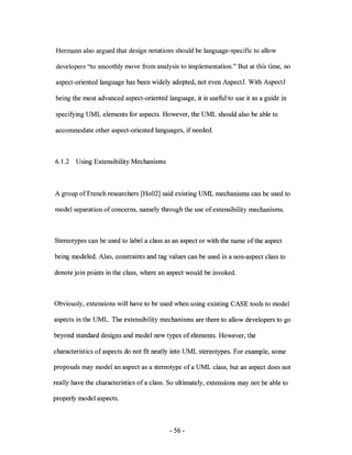 Hermann also argued that design notations should be language-specific to allow

developers "to smoothly move from analysis to implementation." But at this time, no

aspect -oriented language has been widely adopted, not even AspectJ. With AspectJ

being the most advanced aspect-oriented language, it is useful to use it as a guide in

specifying UML elements for aspects. However, the UML should also be able to

accommodate other aspect -oriented languages, if needed.



6.1.2   Using Extensibility Mechanisms



A group of French researchers [Ho02] said existing UML mechanisms can be used to

model separation of concerns, namely through the use of extensibility mechanisms.



Stereotypes can be used to label a class as an aspect or with the name of the aspect

being modeled. Also, constraints and tag values can be used in a non-aspect class to

denote join points in the class, where an aspect would be invoked.



Obviously, extensions will have to be used when using existing CASE tools to model

aspects in the UML. The extensibility mechanisms are there to allow developers to go

beyond standard designs and model new types of elements. However, the

characteristics of aspects do not fit neatly into UML stereotypes. For example, some

proposals may model an aspect as a stereotype of a UML class, but an aspect does not

really have the characteristics of a class. So ultimately, extensions may not be able to

properly model aspects.



                                           - 56 -
 