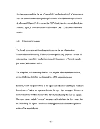 Another paper stated that the use of extensibility mechanisms is only a "compromise

solution" in the transition from pure object-oriented development to aspect-oriented

development [Chavez02]. It proposes that AOP should have its own set of modeling

elements. Again, it seems reasonable to assume that UML 2.0 should accommodate

aspects.



6.1.3   Extensions for AspectJ



The French group was not the only group to propose the use of extensions.

Researchers at the University of Essen, Germany [Stein02A], proposed a system of

using existing extensibility mechanisms to model the concepts of AspectJ, namely

join points, pointcuts and advice.



The join points, which are the points in a Java program where aspects are invoked,

are modeled using links that can be added to a UML sequence diagram



Pointcuts, which are specifications in the aspect that indicate where the join points are

from the aspect's view, are represented within the aspect by a stereotype. The aspects

themselves are modeled as classes with a stereotype indicating that they are aspects.

The aspect classes include "crosscut" stereotypes which indicate the Java classes that

are cross-cut by the aspect. The crosscut stereotypes are contained in the operations

section of the aspect classes.




                                           - 57 -
 