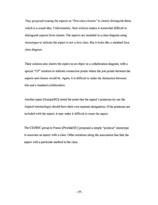 They proposed treating the aspects as "frrst-class citizens" to clearly distinguish them,

which is a sound idea. Unfortunately, their solution makes it somewhat difficult to

distinguish aspects from classes. The aspects are modeled in a class diagram using

stereotypes to indicate the aspect is not a Java class. But it looks like a standard Java

class diagram.



Their solution also inserts the aspect as an object in a collaboration diagram, with a

special "CP" notation to indicate connection points where the join points between the

aspects and classes would be. Again, it is difficult to make the distinction between

this and a standard collaboration.



Another paper [Jezeque102] raised the point that the aspect's pointcuts (to use the

AspectJ terminology) should have their own separate designation. lfthe pointcuts are

included with the aspect, it may make it difficult to reuse the aspect.



The CEDRIC group in France [Pawlak02C] proposed a simple "pointcut" stereotype

to associate an aspect with a class. Other notations along the association line link the

aspect with a particular method in the class.




                                           - 59-
 