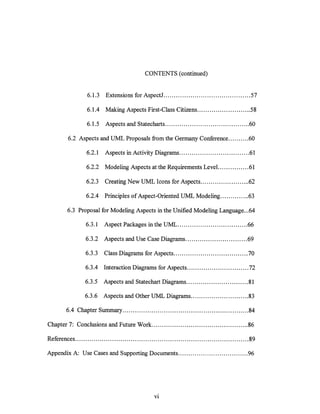 CONTENTS (continued)


                  6.1.3    Extensions for AspectJ .......................................... 57

                  6.1.4 Making Aspects First-Class Citizens ......................... .58

                  6.1.5    Aspects and Statecharts ......................................... 60

         6.2 Aspects and UML Proposals from the Germany Conference .......... 60

                  6.2.1    Aspects in Activity Diagrams .................................. 61

                  6.2.2    Modeling Aspects at the Requirements Level. .............. 61

                  6.2.3    Creating New UML Icons for Aspects ........................ 62

                  6.2.4 Principles of Aspect-Oriented UML Modeling .............. 63

         6.3 Proposal for Modeling Aspects in the Unified Modeling Language ... 64

                  6.3.1   Aspect Packages in the UML .................................. 66

                  6.3.2 Aspects and Use Case Diagrams .............................. 69

                  6.3.3   Class Diagrams for Aspects .................................... 70

                 6.3.4 Interaction Diagrams for Aspects .............................. 72

                 6.3.5    Aspects and State chart Diagrams .............................. 81

                 6.3.6    Aspects and Other UML Diagrams ............................ 83

        6.4 Chapter Summary ............................................................. 84

Chapter 7: Conclusions and Future Work ............................................... 86

References .................................................................................... 89

Appendix A: Use Cases and Supporting Documents .................................. 96




                                                  VI
 