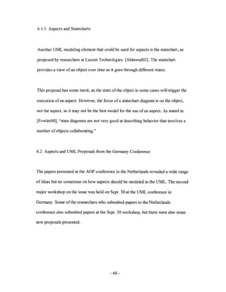 6.1.5 Aspects and Statecharts



Another UML modeling element that could be used for aspects is the statechart, as

proposed by researchers at Lucent Technologies. [Aldawud02]. The statechart

provides a view of an object over time as it goes through different states.



This proposal has some merit, as the state ofthe object in some cases will trigger the

execution of an aspect. However, the focus of a statechart diagram is on the object,

not the aspect, so it may not be the best model for the use of an aspect. As stated in

[FowlerOO], "state diagrams are not very good at describing behavior that involves a

number of objects collaborating."



6.2 Aspects and UML Proposals from the Germany Conference



The papers presented at the AOP conference in the Netherlands revealed a wide range

of ideas but no consensus on how aspects should be modeled in the UML. The second

major workshop on the issue was held on Sept. 30 at the UML conference in

Germany. Some of the researchers who submitted papers to the Netherlands

conference also submitted papers at the Sept. 30 workshop, but there were also some

new proposals presented.




                                           - 60-
 
