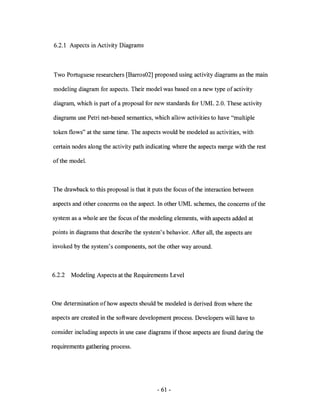 6.2.1 Aspects in Activity Diagrams



Two Portuguese researchers [Barros02] proposed using activity diagrams as the main

modeling diagram for aspects. Their model was based on a new type of activity

diagram, which is part of a proposal for new standards for UML 2.0. These activity

diagrams use Petri net-based semantics, which allow activities to have "multiple

token flows" at the same time. The aspects would be modeled as activities, with

certain nodes along the activity path indicating where the aspects merge with the rest

of the modeL



The drawback to this proposal is that it puts the focus of the interaction between

aspects and other concerns on the aspect. In other UML schemes, the concerns of the

system as a whole are the focus of the modeling elements, with aspects added at

points in diagrams that describe the system's behavior. After all, the aspects are

invoked by the system's components, not the other way around.



6.2.2   Modeling Aspects at the Requirements Level



One determination of how aspects should be modeled is derived from where the

aspects are created in the software development process. Developers will have to

consider including aspects in use case diagrams if those aspects are found during the

requirements gathering process.




                                           - 61 -
 