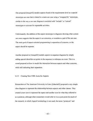 One proposal [Araujo02] models aspects found at the requirements level as a special

stereotype use case that is linked to a main use case using a "wrapped-by" stereotype,

similar to the way a use case diagram is modeled with "include" or "extend"

stereotypes to account for repeatable activities.



Unfortunately, the addition of the aspect stereotype to diagrams showing other system

use cases suggests that the aspect is an extension, or somehow a part of the use case.

The main goal of aspect-oriented programming is separation of concerns, so the

aspect should be separate.



Another proposal in [Araujo02] models aspects in sequence diagrams by simply

adding special identifiers at points in the sequence to reference an event. This is a

sound proposal on how to model the interaction between aspects and other concerns,

while still indicating their separation.



6.2.3   Creating New UML Icons for Aspects



Researchers at The American University in Cairo [Zakaria02] proposed a very simple

class diagram to represent the relationship between aspects and other classes. They

created a new icon to represent the aspect and another icon for what they referred to

as a pointcut, although other researchers would refer to it as a join point (In much of

the research, in which AspectJ terminology is not used, the terms "pointcuts" and




                                           - 62-
 