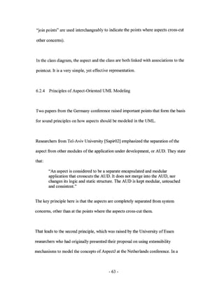 "join points" are used interchangeably to indicate the points where aspects cross-cut

other concerns).



In the class diagram, the aspect and the class are both linked with associations to the

pointcut. It is a very simple, yet effective representation.



6.2.4   Principles of Aspect-Oriented UML Modeling



Two papers from the Germany conference raised important points that form the basis

for sound principles on how aspects should be modeled in the UML.



Researchers from Tel-Aviv University [Sapir02] emphasized the separation of the

aspect from other modules of the application under development, or AUD. They state

that:

        "An aspect is considered to be a separate encapsulated and modular
        application that crosscuts the AUD. It does not merge into the AUD, nor
        changes its logic and static structure. The AUD is kept modular, untouched
        and consistent."


The key principle here is that the aspects are completely separated from system

concerns, other than at the points where the aspects cross-cut them.



That leads to the second principle, which was raised by the University of Essen

researchers who had originally presented their proposal on using extensibility

mechanisms to model the concepts of Aspect] at the Netherlands conference. In a



                                            - 63 -
 
