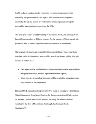 P ARC broke down elements of a system into two terms: components, which

essentially are system modules, and aspects, which cross-cut the components

repeatedly through the system. We will use that terminology in describing the

proposal for incorporation of aspects into the UML.



The term "join points" is used repeatedly in discussions about AOP, although it can

have different meanings in different contexts. For the purposes of this proposal, join

points will refer to connection points where aspects cross-cut components.



The proposal will incorporate some of the ideas presented in previous research, as

described earlier in this chapter. Most notably, we will use the two guiding principles

outlined in Section 6.2.4:



   •   Each aspect will be considered as its own encapsulated module separated from

       the system as a who Ie, and also separated from other aspects;

   •   A key objective in modeling the system will be to detail the join points where

       aspects cross-cut the components.



The use ofUML elements in this proposal will be based on procedures outlined in the

Object Management Group's specifications for the current version ofUML, version

1.4 [OMG01], and on several UML manuals, including the reference manual

published by the three UML pioneers, Rumbaugh, Jacobson and Booch

[Rumbaugh99] .



                                           - 65 -
 