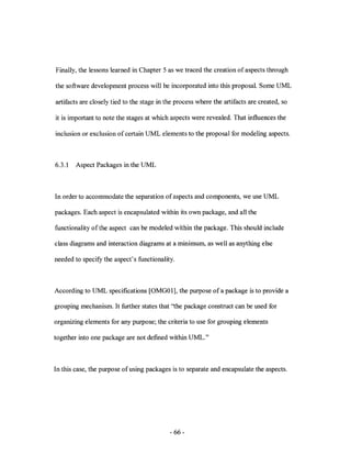 Finally, the lessons learned in Chapter 5 as we traced the creation of aspects through

the software development process will be incorporated into this proposal. Some UML

artifacts are closely tied to the stage in the process where the artifacts are created, so

it is important to note the stages at which aspects were revealed. That influences the

inclusion or exclusion of certain UML elements to the proposal for modeling aspects.



6.3.1   Aspect Packages in the UML



In order to accommodate the separation of aspects and components, we use UML

packages. Each aspect is encapsulated within its own package, and all the

functionality of the aspect can be modeled within the package. This should include

class diagrams and interaction diagrams at a minimum, as well as anything else

needed to specify the aspect's functionality.



According to UML specifications [OMG01], the purpose ofa package is to provide a

grouping mechanism. It further states that "the package construct can be used for

organizing elements for any purpose; the criteria to use for grouping elements

together into one package are not defmed within UML."



In this case, the purpose of using packages is to separate and encapsulate the aspects.




                                            - 66-
 